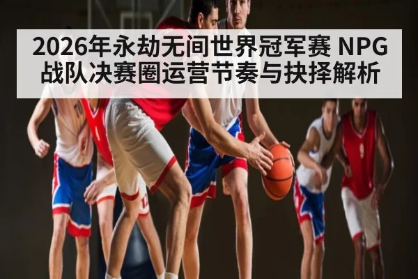 2026年永劫无间世界冠军赛 NPG战队决赛圈运营节奏与抉择解析